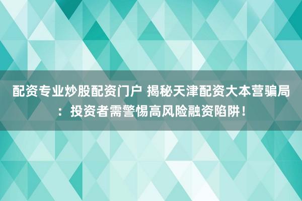 配资专业炒股配资门户 揭秘天津配资大本营骗局：投资者需警惕高风险融资陷阱！