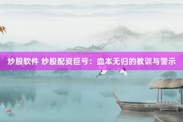 炒股软件 炒股配资巨亏：血本无归的教训与警示