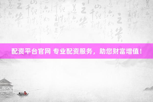 配资平台官网 专业配资服务，助您财富增值！