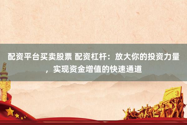 配资平台买卖股票 配资杠杆：放大你的投资力量，实现资金增值的快速通道
