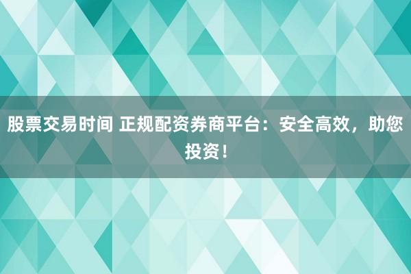 股票交易时间 正规配资券商平台：安全高效，助您投资！