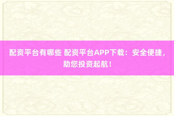 配资平台有哪些 配资平台APP下载：安全便捷，助您投资起航！