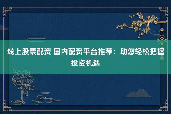 线上股票配资 国内配资平台推荐：助您轻松把握投资机遇