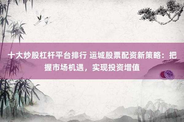 十大炒股杠杆平台排行 运城股票配资新策略：把握市场机遇，实现投资增值