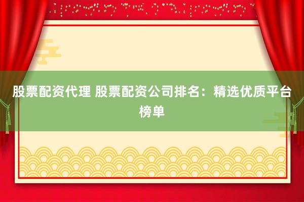 股票配资代理 股票配资公司排名：精选优质平台榜单