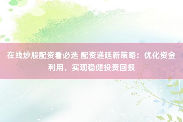 在线炒股配资看必选 配资递延新策略：优化资金利用，实现稳健投资回报