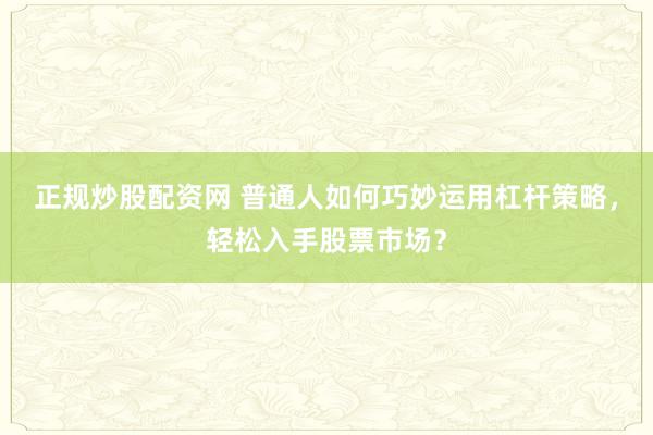 正规炒股配资网 普通人如何巧妙运用杠杆策略，轻松入手股票市场？