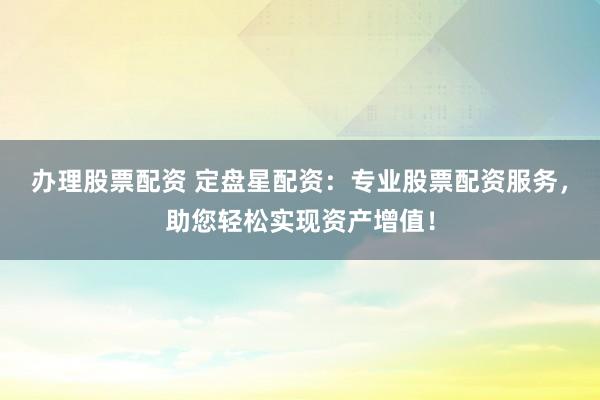 办理股票配资 定盘星配资：专业股票配资服务，助您轻松实现资产增值！