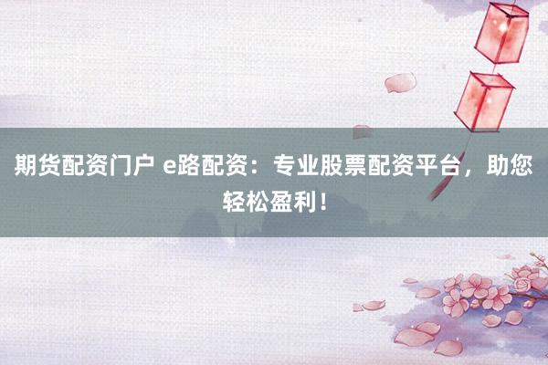 期货配资门户 e路配资：专业股票配资平台，助您轻松盈利！