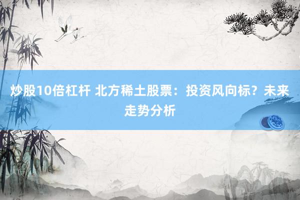 炒股10倍杠杆 北方稀土股票：投资风向标？未来走势分析
