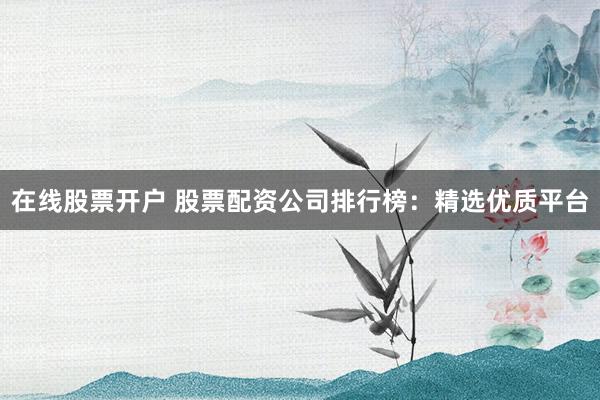 在线股票开户 股票配资公司排行榜：精选优质平台