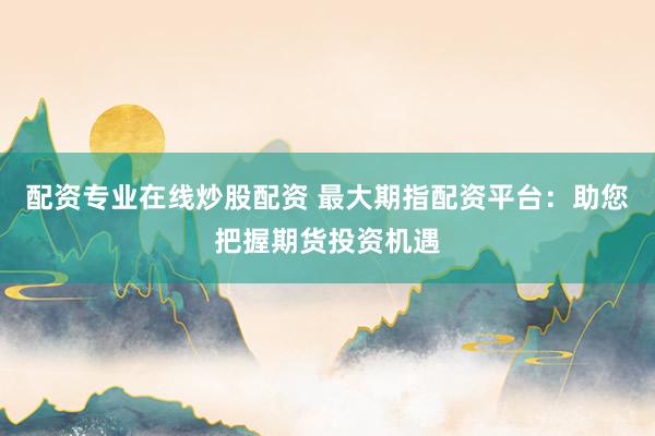 配资专业在线炒股配资 最大期指配资平台：助您把握期货投资机遇