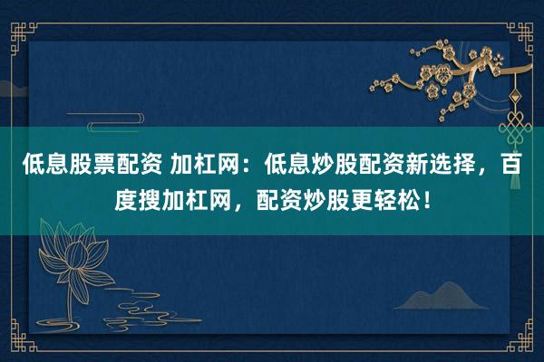 低息股票配资 加杠网：低息炒股配资新选择，百度搜加杠网，配资炒股更轻松！