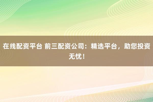在线配资平台 前三配资公司：精选平台，助您投资无忧！