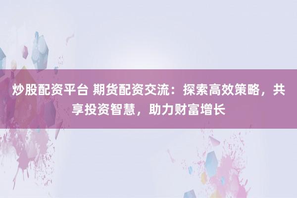 炒股配资平台 期货配资交流：探索高效策略，共享投资智慧，助力财富增长