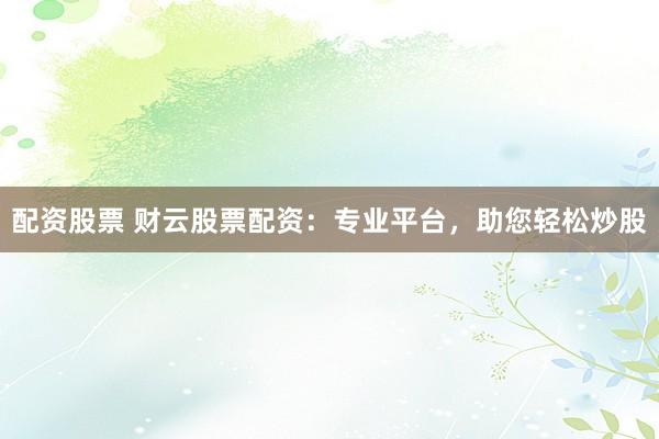 配资股票 财云股票配资：专业平台，助您轻松炒股