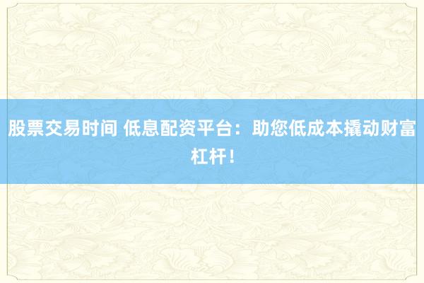 股票交易时间 低息配资平台：助您低成本撬动财富杠杆！