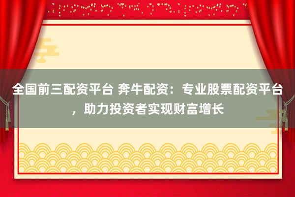 全国前三配资平台 奔牛配资：专业股票配资平台，助力投资者实现财富增长