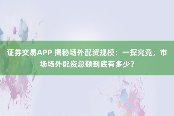 证券交易APP 揭秘场外配资规模：一探究竟，市场场外配资总额到底有多少？