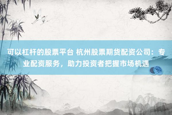 可以杠杆的股票平台 杭州股票期货配资公司：专业配资服务，助力投资者把握市场机遇