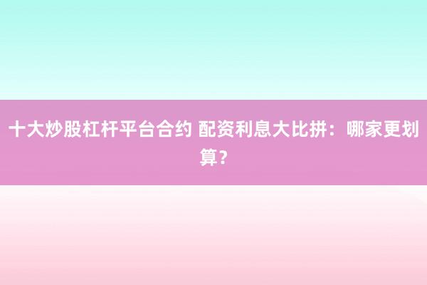 十大炒股杠杆平台合约 配资利息大比拼：哪家更划算？