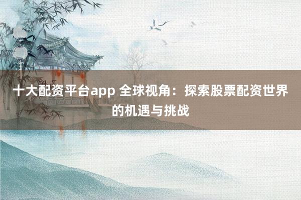 十大配资平台app 全球视角：探索股票配资世界的机遇与挑战