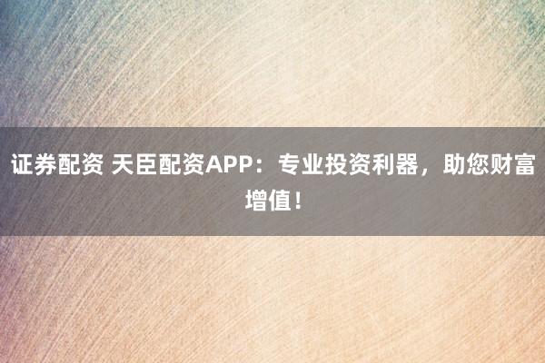 证券配资 天臣配资APP：专业投资利器，助您财富增值！