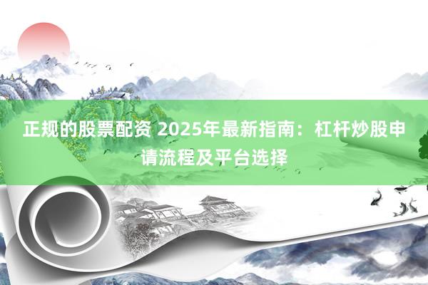 正规的股票配资 2025年最新指南：杠杆炒股申请流程及平台选择