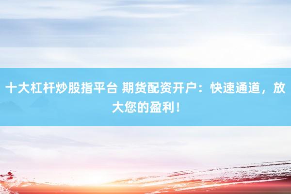十大杠杆炒股指平台 期货配资开户：快速通道，放大您的盈利！