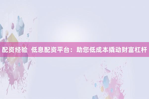 配资经验  低息配资平台：助您低成本撬动财富杠杆