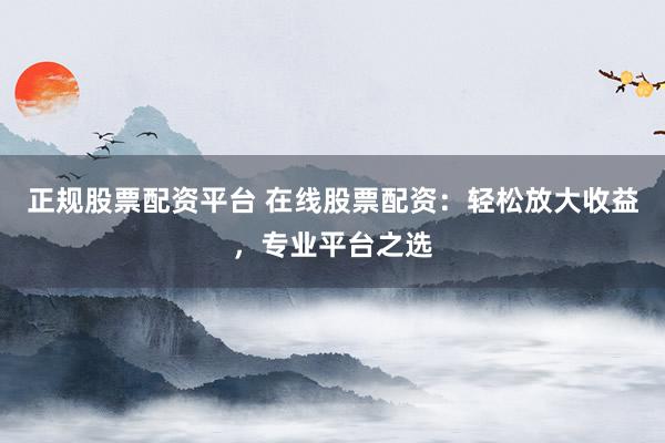 正规股票配资平台 在线股票配资：轻松放大收益，专业平台之选