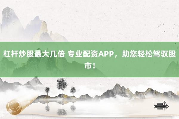 杠杆炒股最大几倍 专业配资APP，助您轻松驾驭股市！