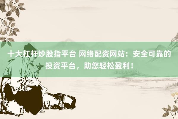 十大杠杆炒股指平台 网络配资网站：安全可靠的投资平台，助您轻松盈利！