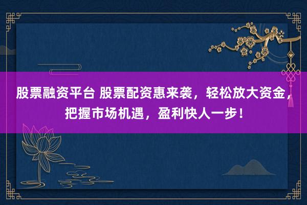 股票融资平台 股票配资惠来袭，轻松放大资金，把握市场机遇，盈利快人一步！