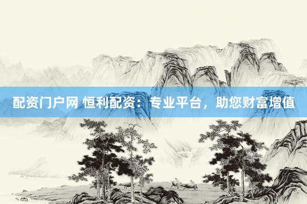 配资门户网 恒利配资：专业平台，助您财富增值
