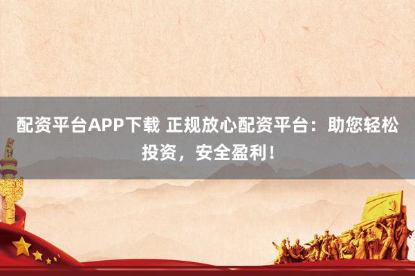 配资平台APP下载 正规放心配资平台：助您轻松投资，安全盈利！