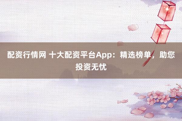 配资行情网 十大配资平台App：精选榜单，助您投资无忧