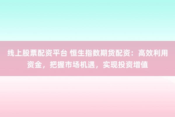 线上股票配资平台 恒生指数期货配资：高效利用资金，把握市场机遇，实现投资增值