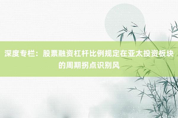 深度专栏：股票融资杠杆比例规定在亚太投资板块的周期拐点识别风