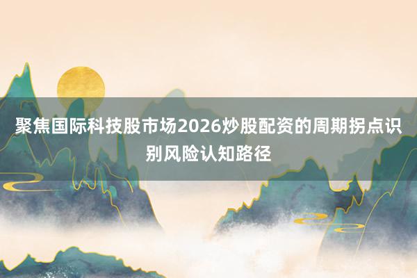 聚焦国际科技股市场2026炒股配资的周期拐点识别风险认知路径